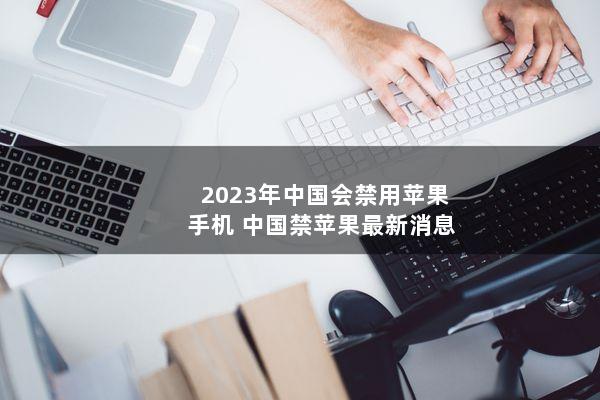 2023年中国会禁用苹果手机(中国禁苹果最新消息)